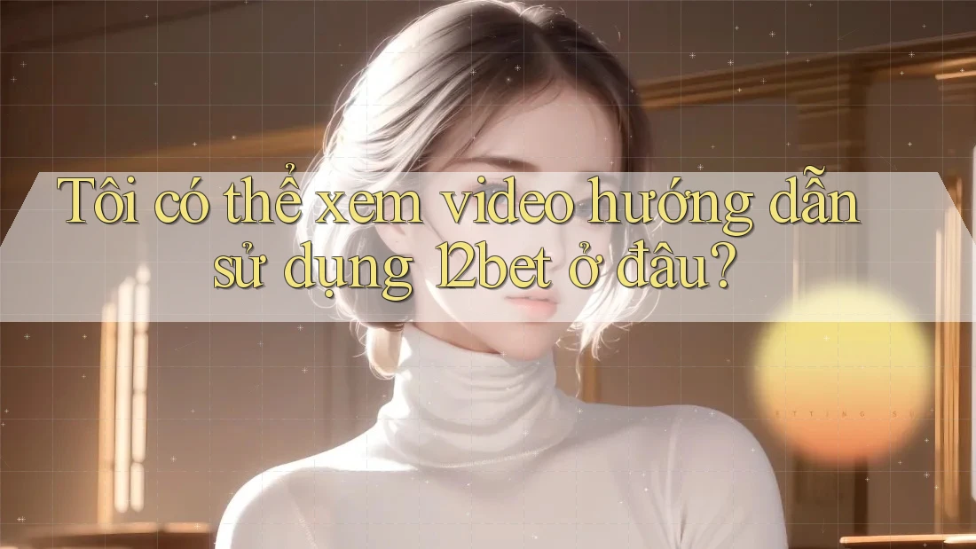 Tôi có thể xem video hướng dẫn sử dụng 12bet ở đâu?