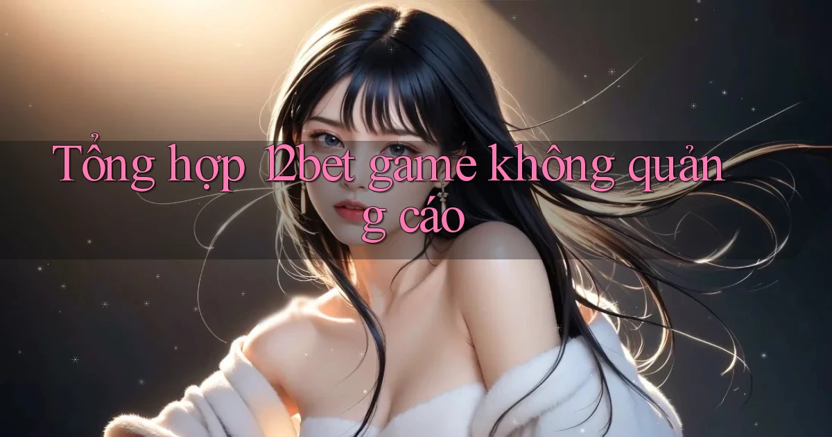 Tổng hợp 12bet game không quảng cáo