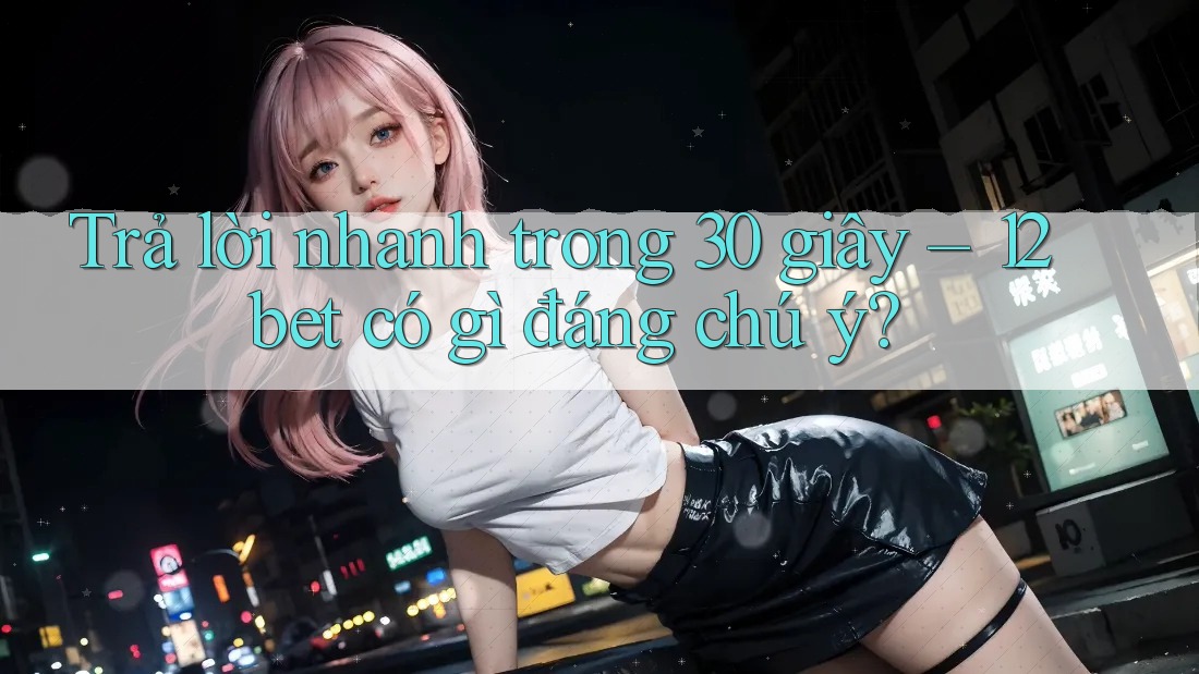 Trả lời nhanh trong 30 giây – 12bet có gì đáng chú ý?