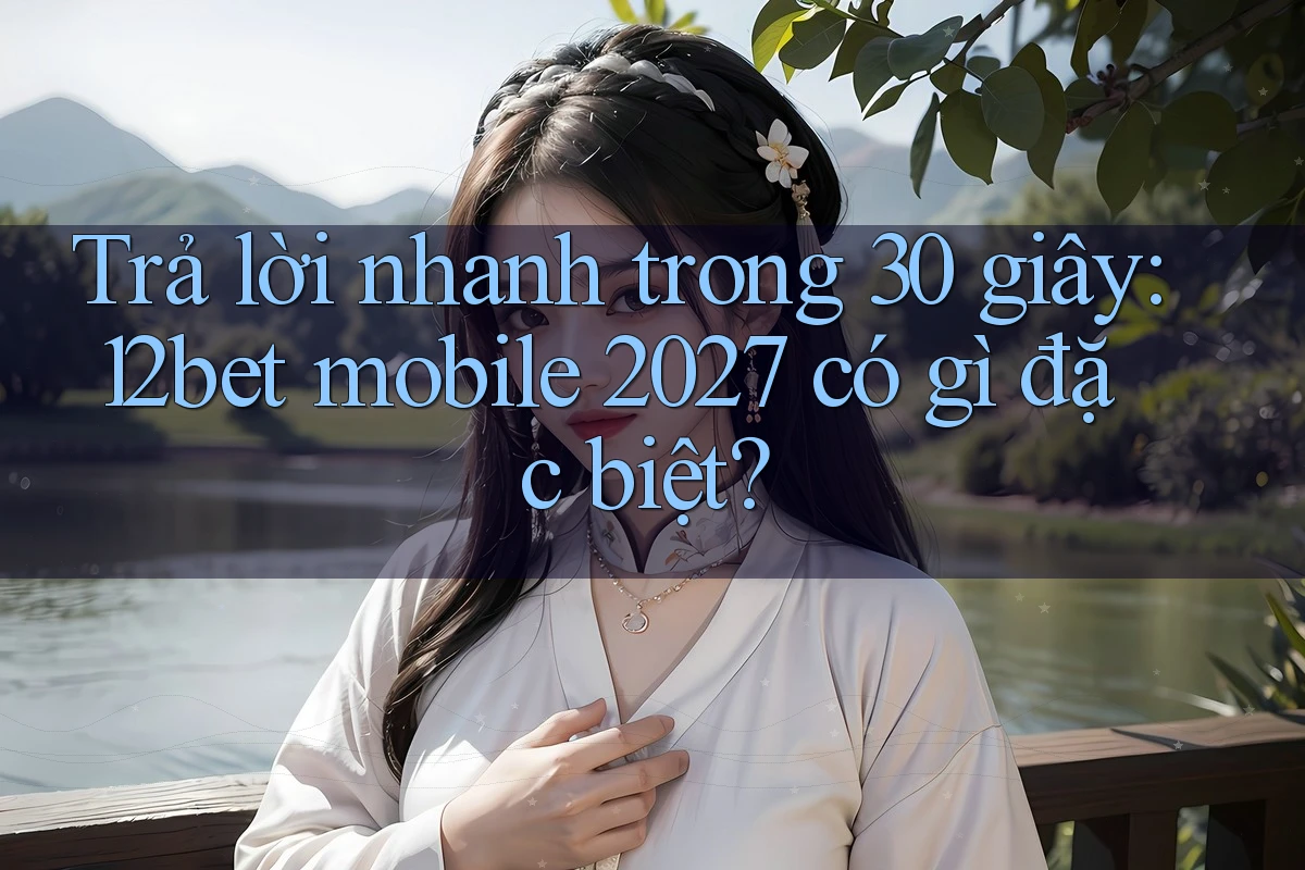 Trả lời nhanh trong 30 giây: 12bet mobile 2027 có gì đặc biệt?