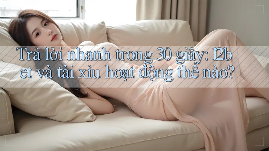 Trả lời nhanh trong 30 giây: 12bet và tài xỉu hoạt động thế nào?