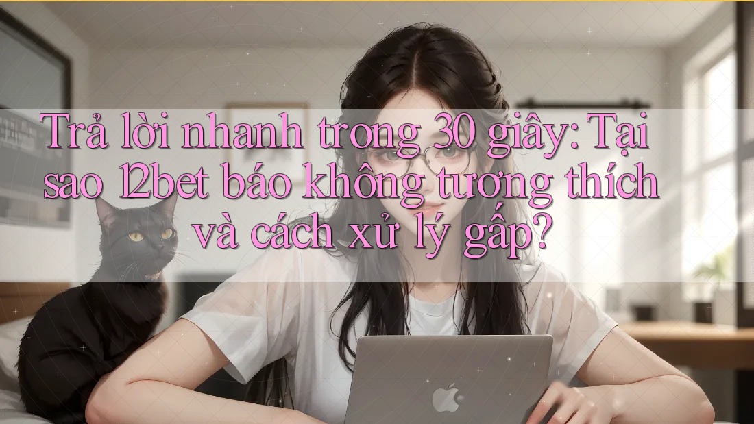 Trả lời nhanh trong 30 giây: Tại sao 12bet báo không tương thích và cách xử lý gấp?