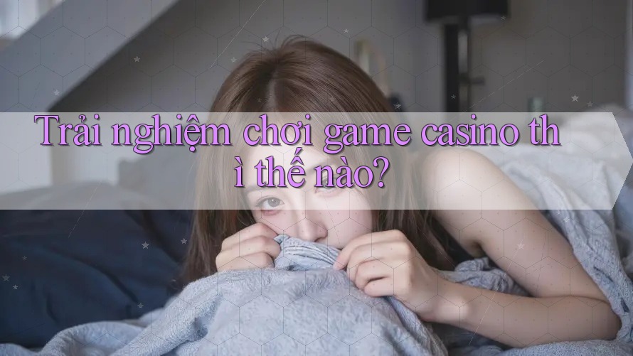 Trải nghiệm chơi game casino thì thế nào?