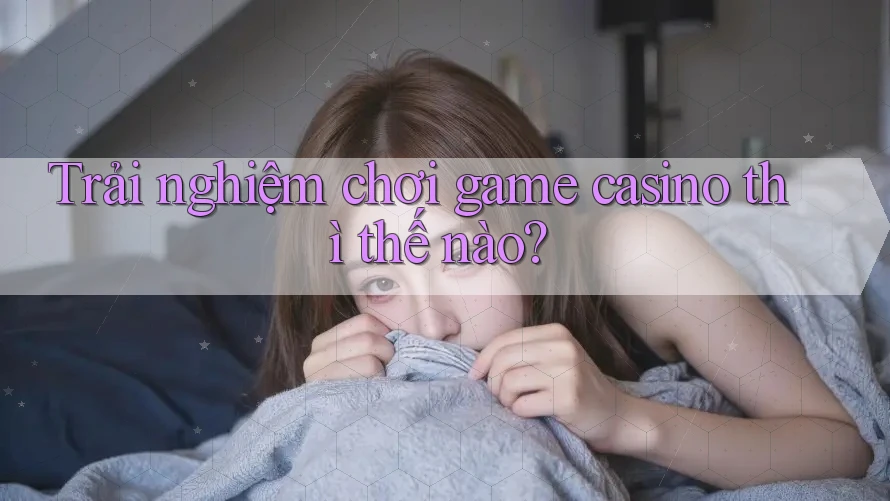 Trải nghiệm chơi game casino thì thế nào?