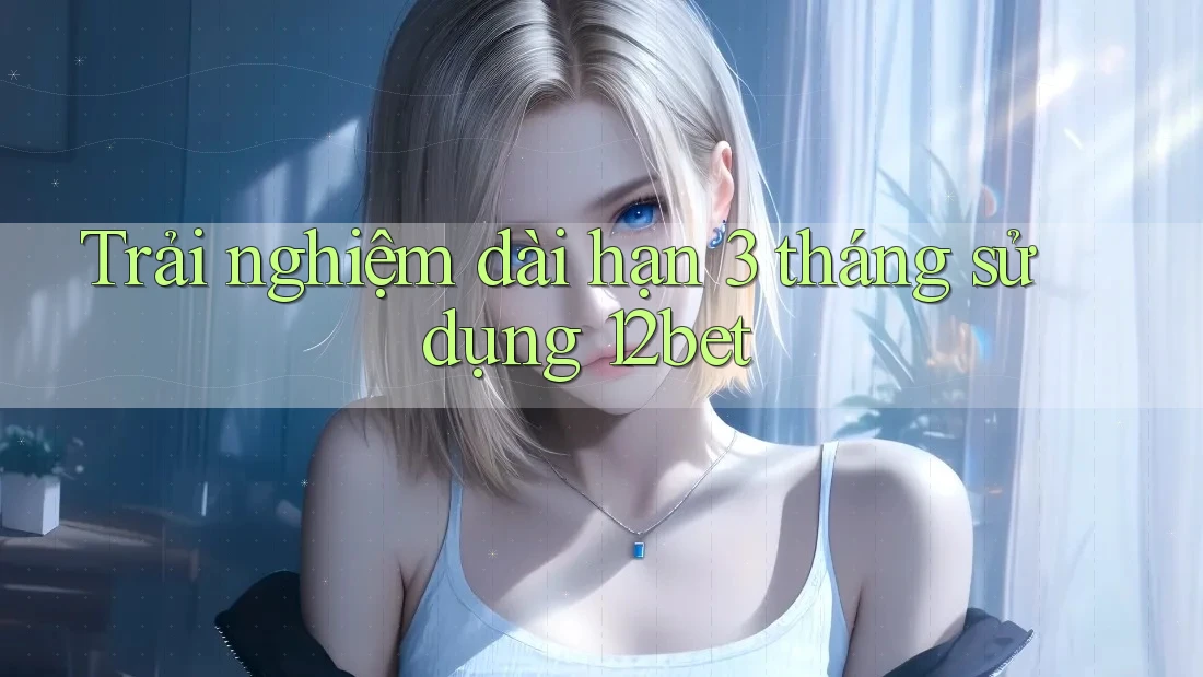 Trải nghiệm dài hạn 3 tháng sử dụng 12bet
