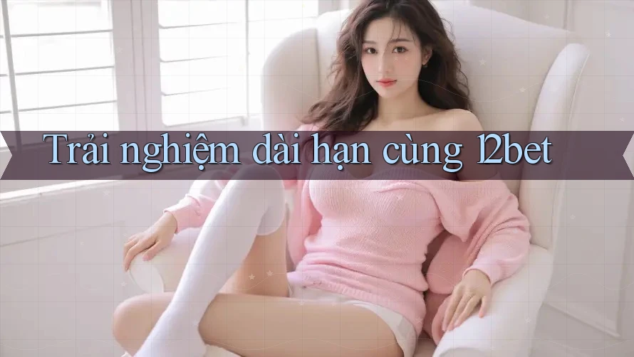 Trải nghiệm dài hạn cùng 12bet