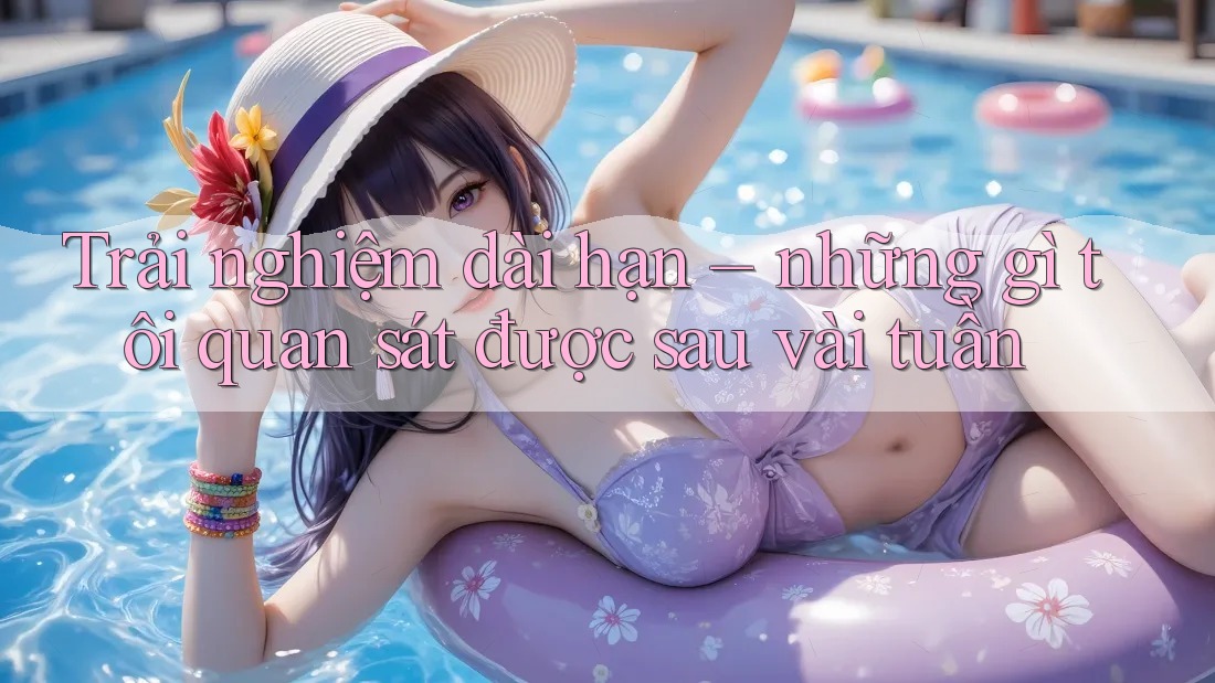 Trải nghiệm dài hạn – những gì tôi quan sát được sau vài tuần
