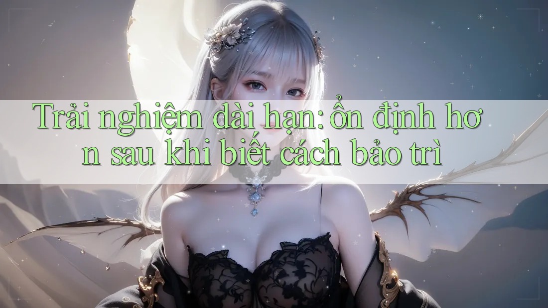 Trải nghiệm dài hạn: ổn định hơn sau khi biết cách bảo trì