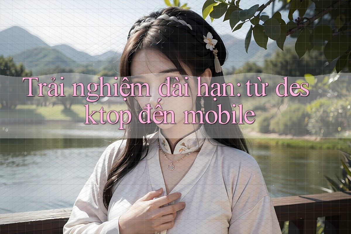 Trải nghiệm dài hạn: từ desktop đến mobile