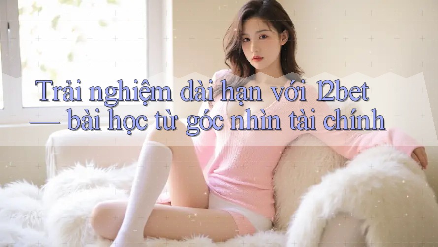 Trải nghiệm dài hạn với 12bet — bài học từ góc nhìn tài chính