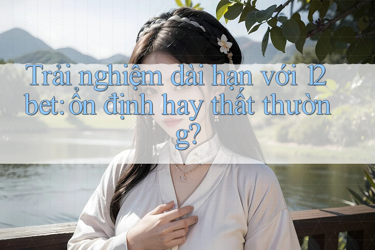Trải nghiệm dài hạn với 12bet: ổn định hay thất thường?