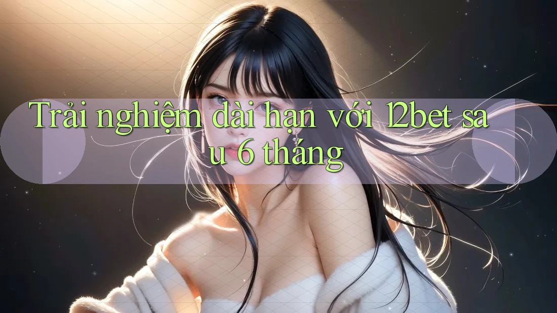 Trải nghiệm dài hạn với 12bet sau 6 tháng