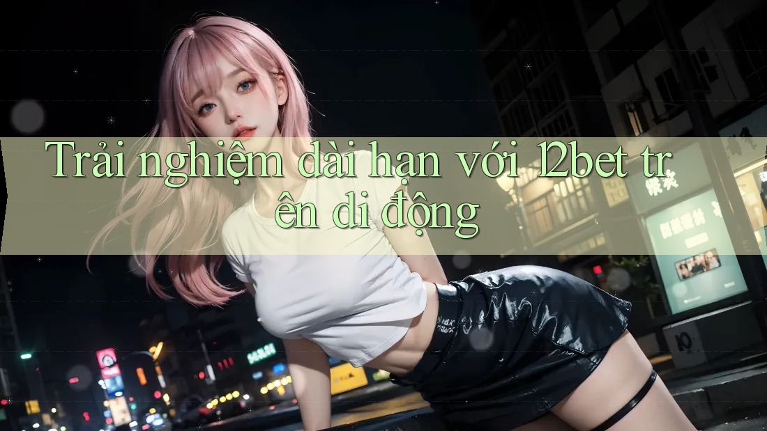 Trải nghiệm dài hạn với 12bet trên di động