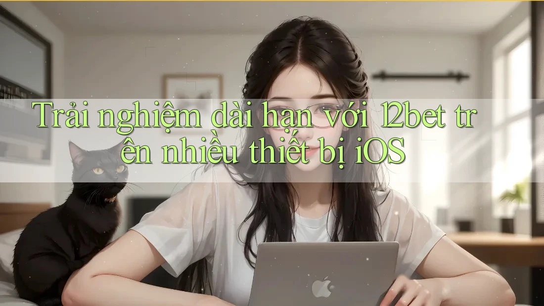 Trải nghiệm dài hạn với 12bet trên nhiều thiết bị iOS