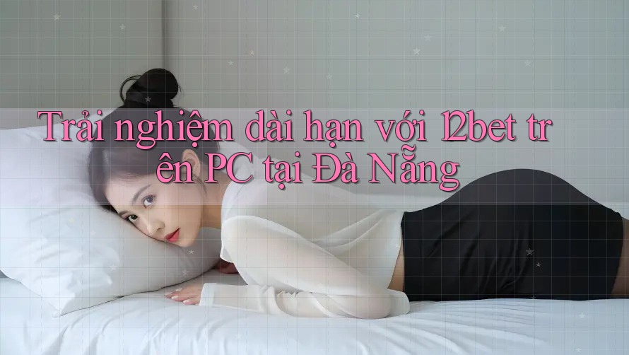 Trải nghiệm dài hạn với 12bet trên PC tại Đà Nẵng