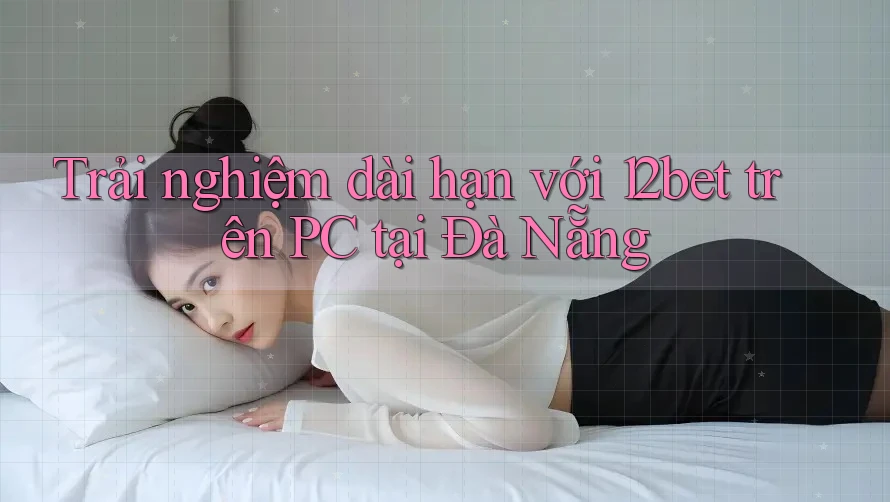 Trải nghiệm dài hạn với 12bet trên PC tại Đà Nẵng