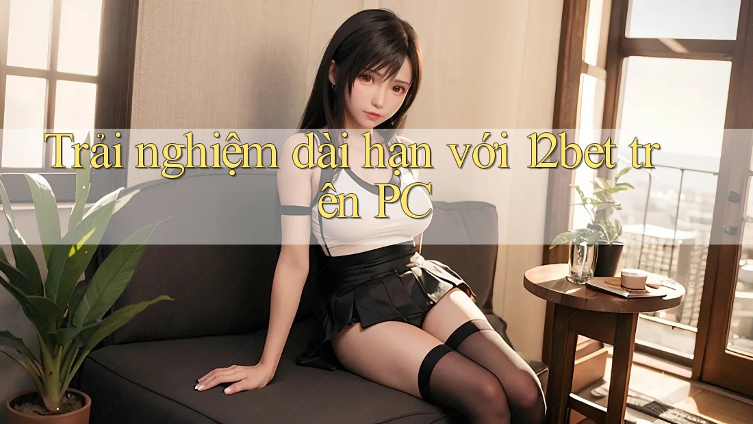 Trải nghiệm dài hạn với 12bet trên PC
