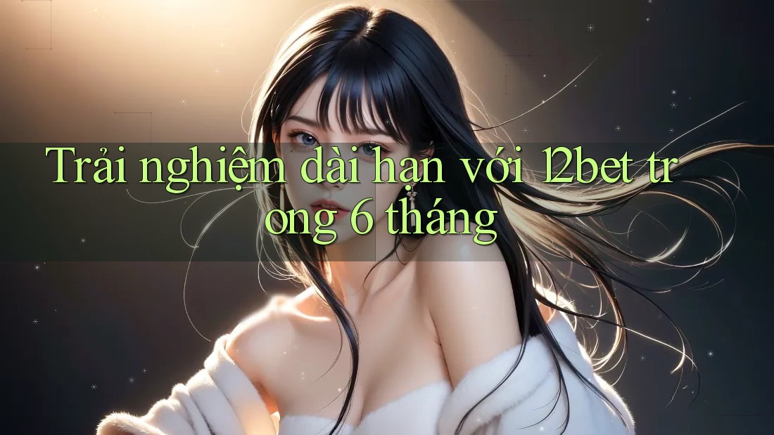 Trải nghiệm dài hạn với 12bet trong 6 tháng