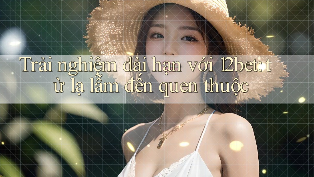 Trải nghiệm dài hạn với 12bet: từ lạ lẫm đến quen thuộc