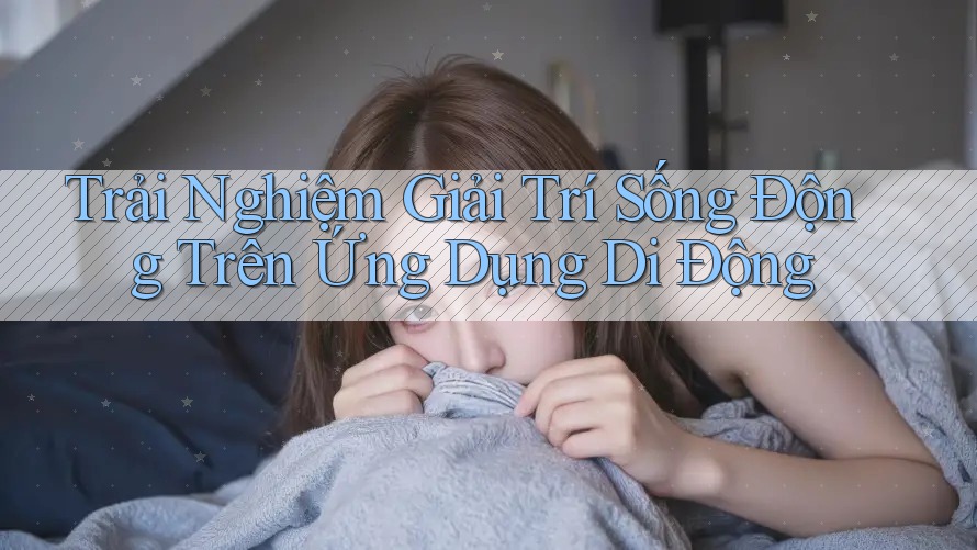 Trải Nghiệm Giải Trí Sống Động Trên Ứng Dụng Di Động Trải Nghiệm Giải Trí Sống Động Trên Ứng Dụng Di Động