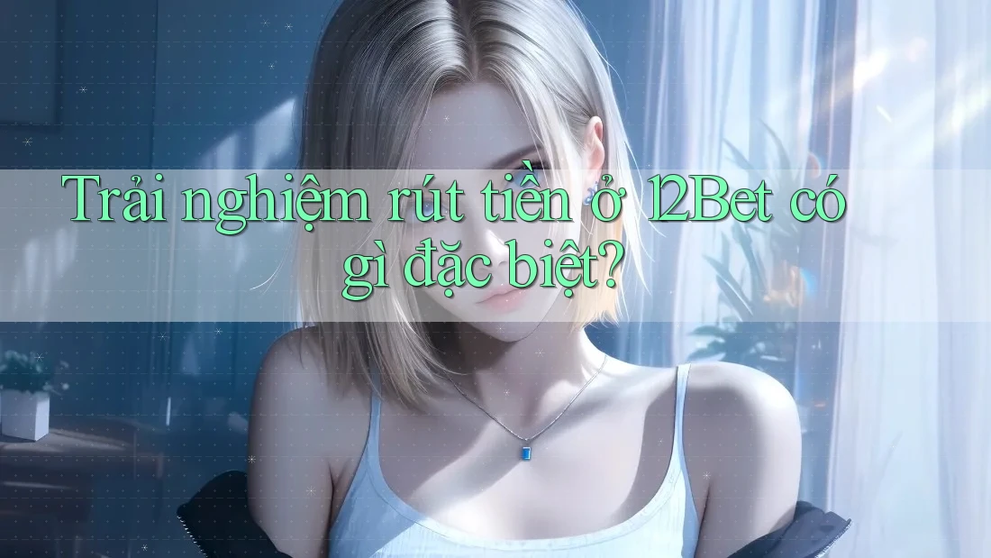 Trải nghiệm rút tiền ở 12Bet có gì đặc biệt?