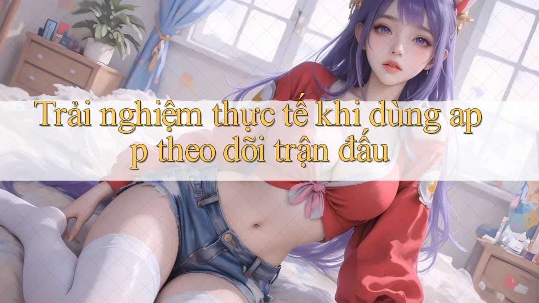 Trải nghiệm thực tế khi dùng app theo dõi trận đấu