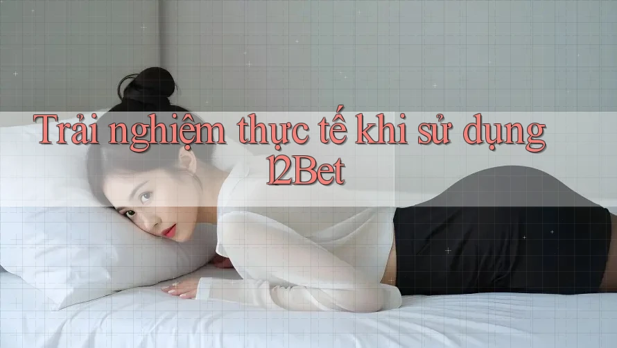 Trải nghiệm thực tế khi sử dụng 12Bet