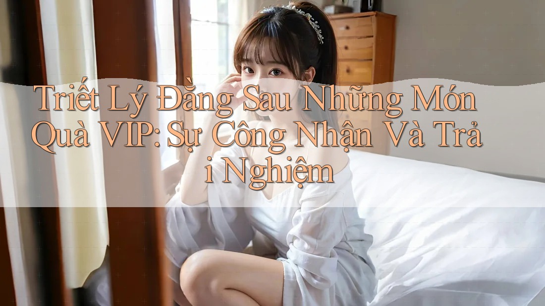 Triết Lý Đằng Sau Những Món Quà VIP: Sự Công Nhận Và Trải Nghiệm