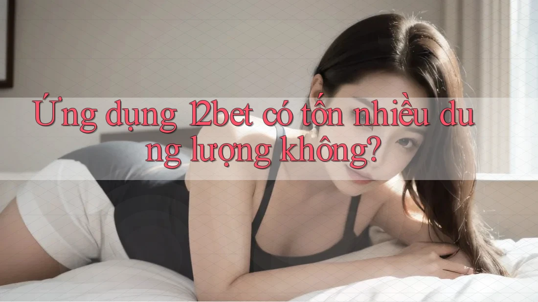 Ứng dụng 12bet có tốn nhiều dung lượng không? Ứng dụng 12bet có tốn nhiều dung lượng không?