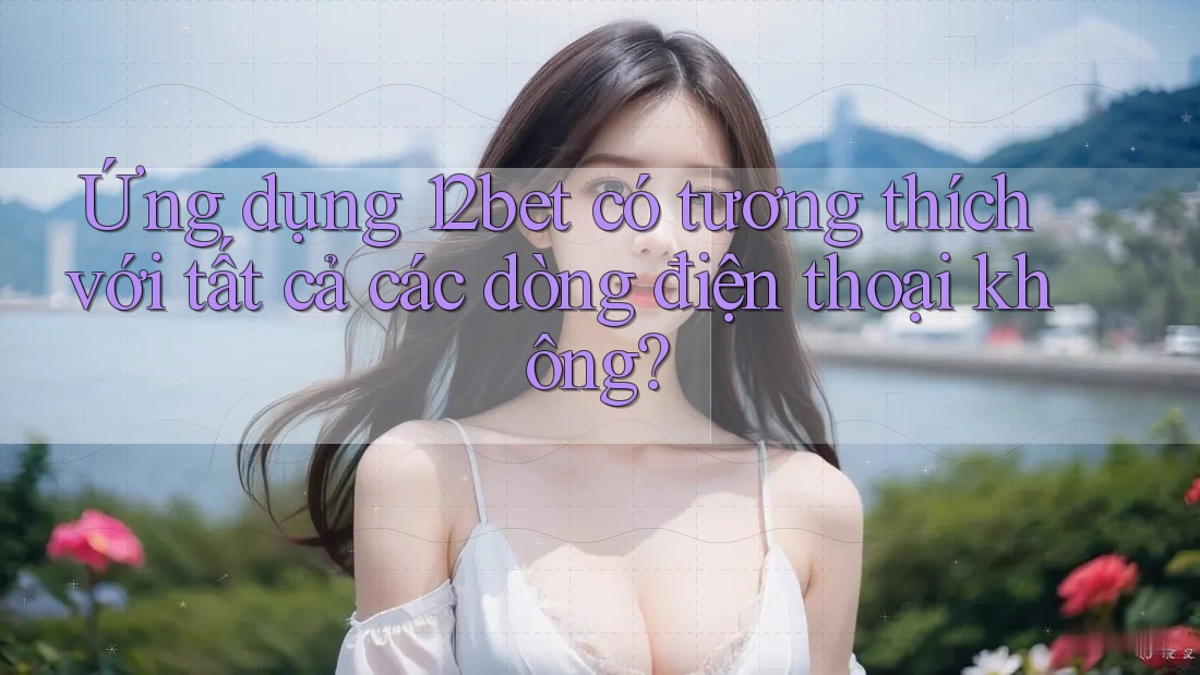 Ứng dụng 12bet có tương thích với tất cả các dòng điện thoại không?