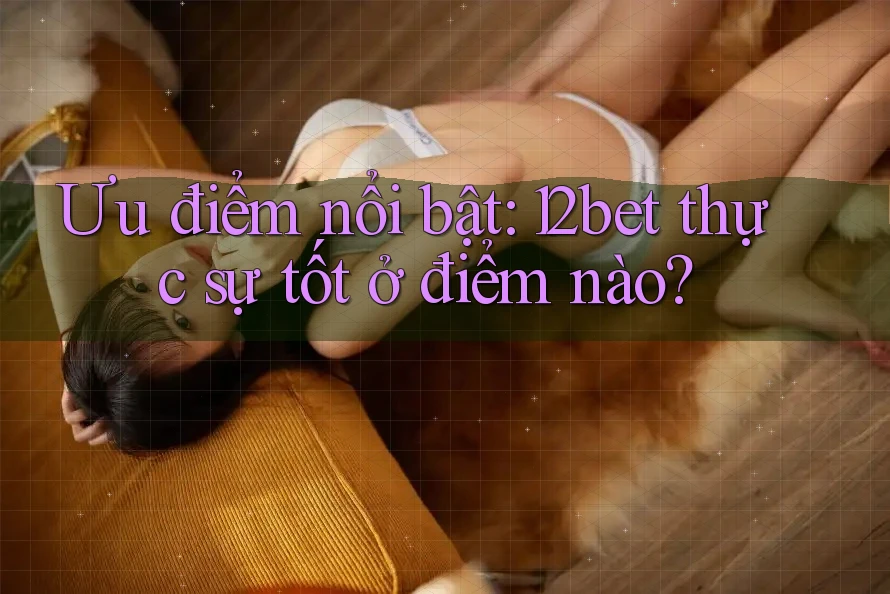 Ưu điểm nổi bật: 12bet thực sự tốt ở điểm nào?