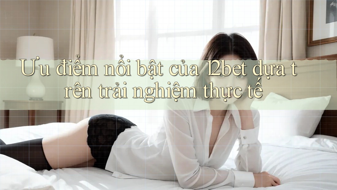 Ưu điểm nổi bật của 12bet dựa trên trải nghiệm thực tế