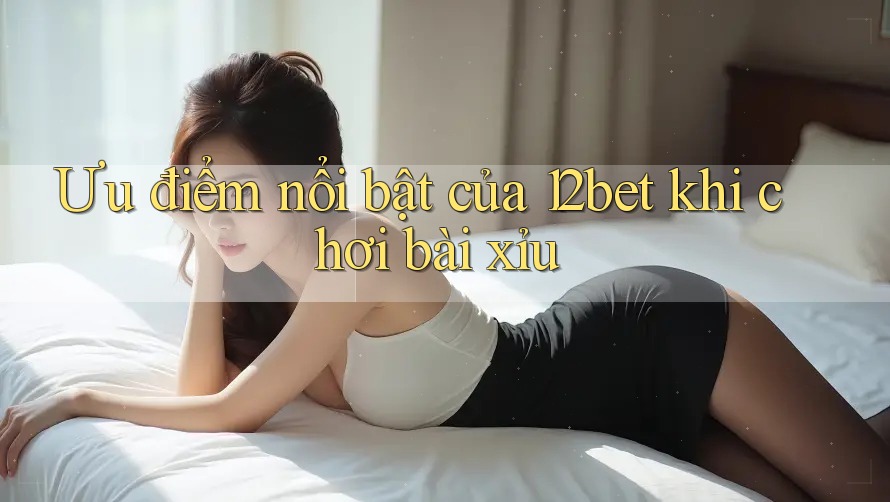 Ưu điểm nổi bật của 12bet khi chơi bài xỉu