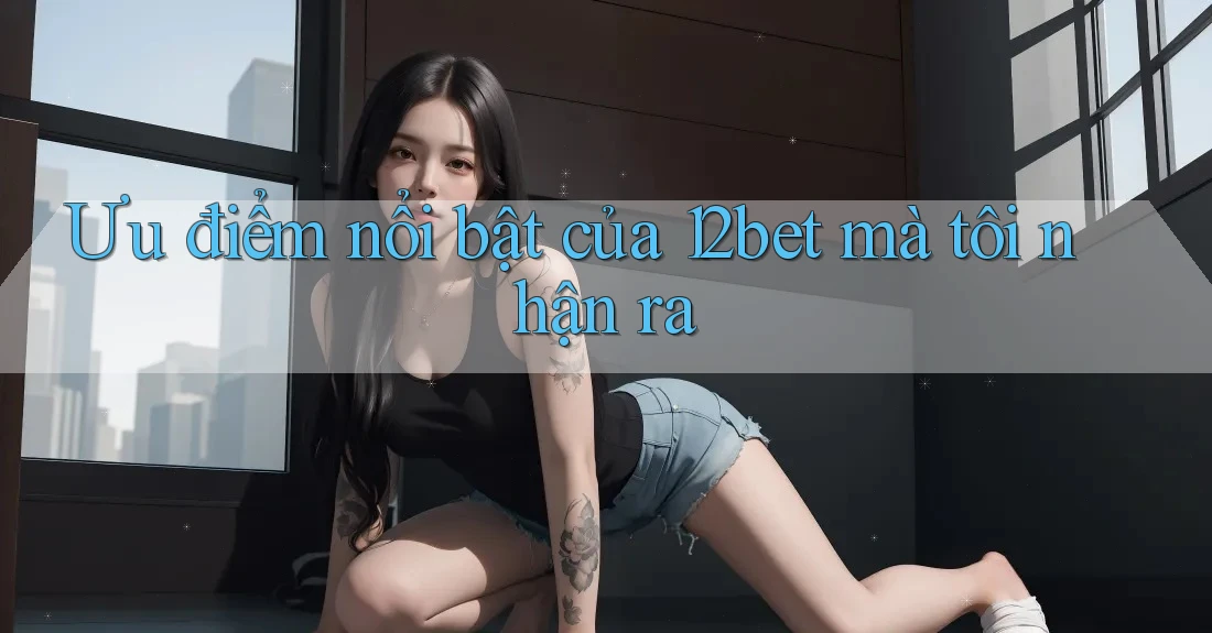 Ưu điểm nổi bật của 12bet mà tôi nhận ra