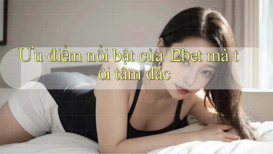 Ưu điểm nổi bật của 12bet mà tôi tâm đắc
