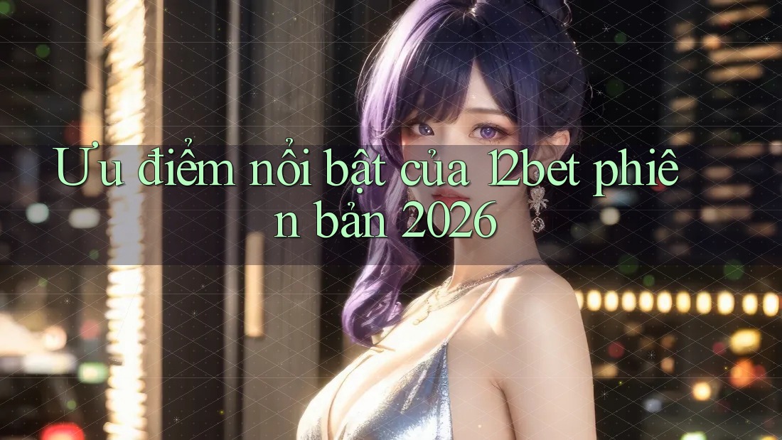 Ưu điểm nổi bật của 12bet phiên bản 2026