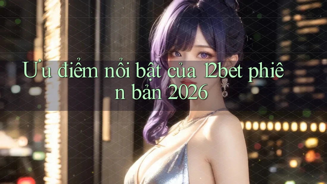 Ưu điểm nổi bật của 12bet phiên bản 2026