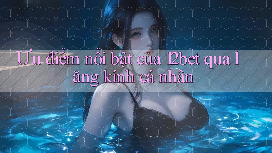 Ưu điểm nổi bật của 12bet qua lăng kính cá nhân