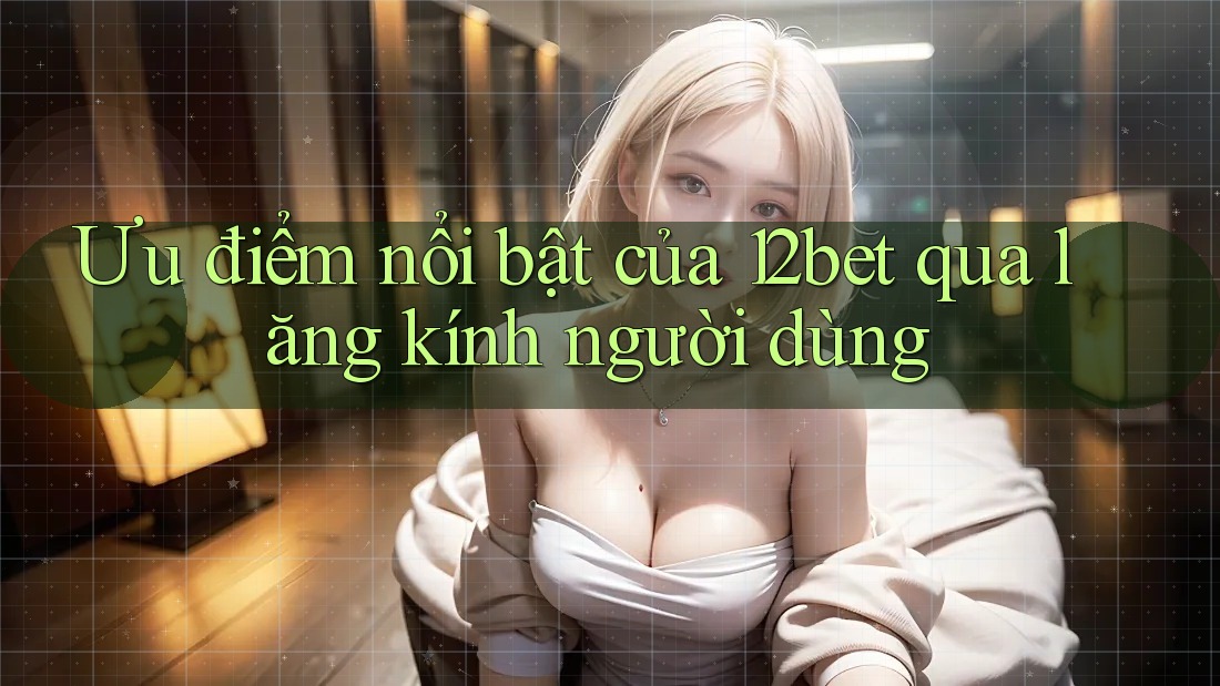 Ưu điểm nổi bật của 12bet qua lăng kính người dùng