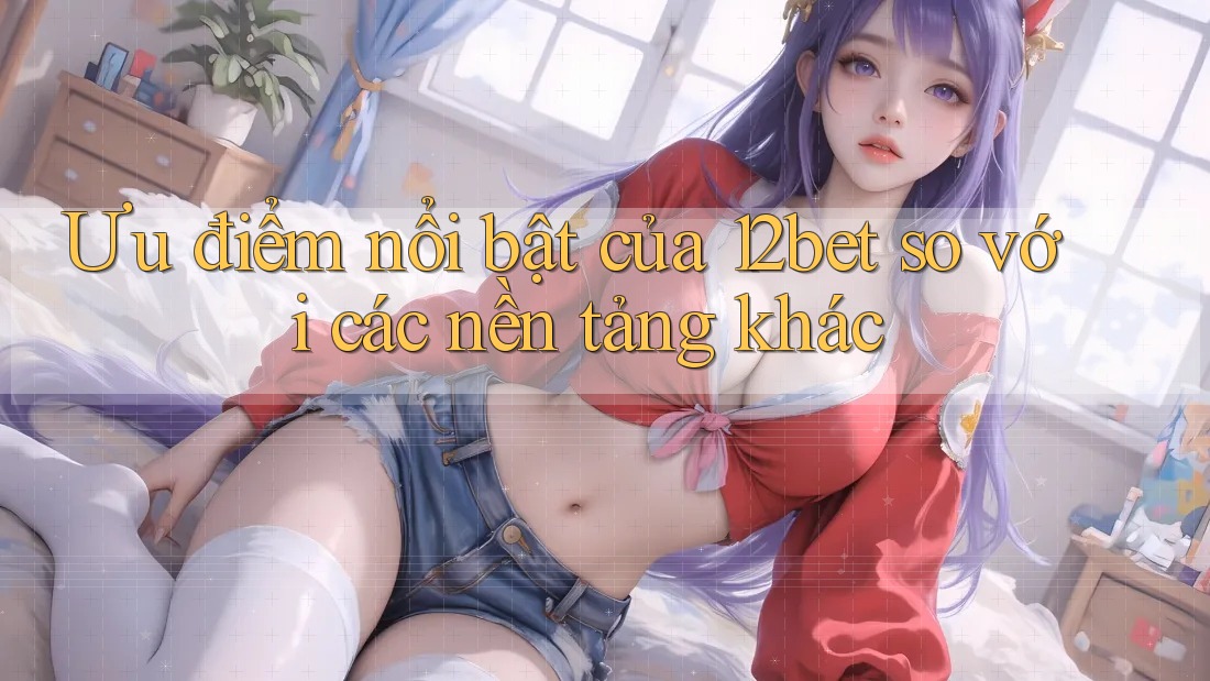 Ưu điểm nổi bật của 12bet so với các nền tảng khác