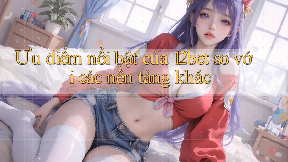 Ưu điểm nổi bật của 12bet so với các nền tảng khác