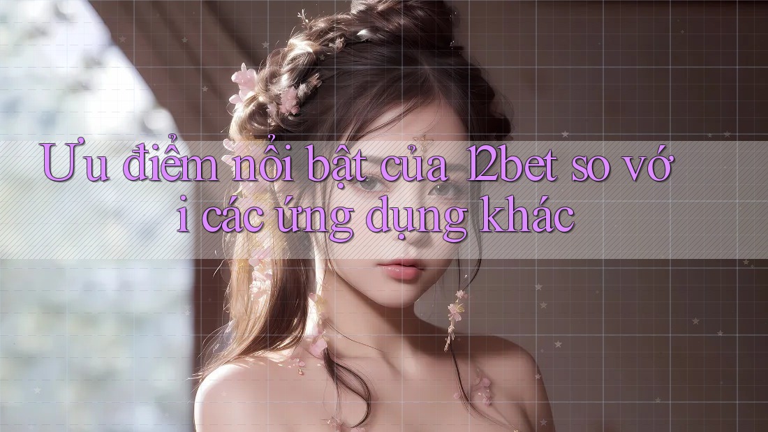 Ưu điểm nổi bật của 12bet so với các ứng dụng khác