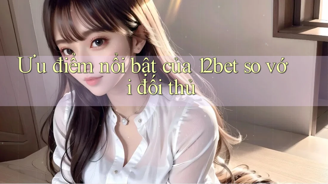 Ưu điểm nổi bật của 12bet so với đối thủ