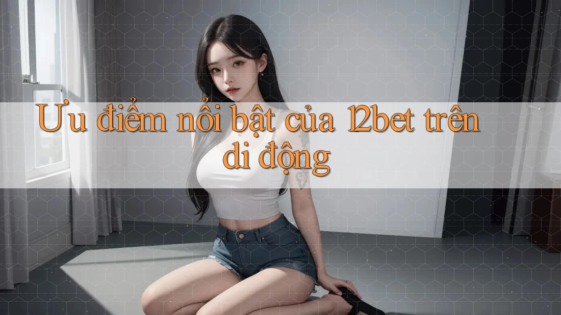 Ưu điểm nổi bật của 12bet trên di động