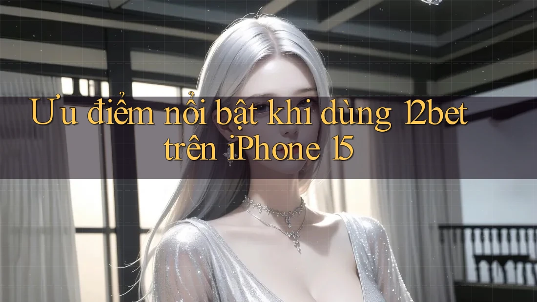 Ưu điểm nổi bật khi dùng 12bet trên iPhone 15