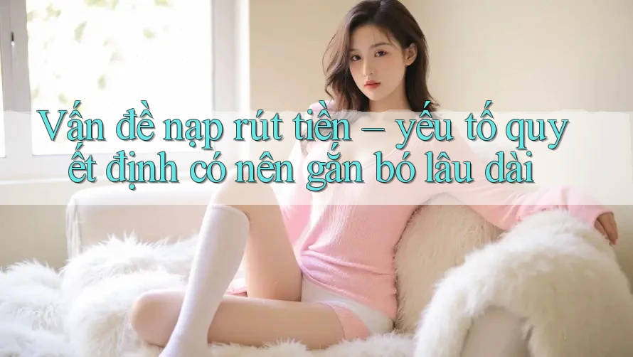 Vấn đề nạp rút tiền – yếu tố quyết định có nên gắn bó lâu dài