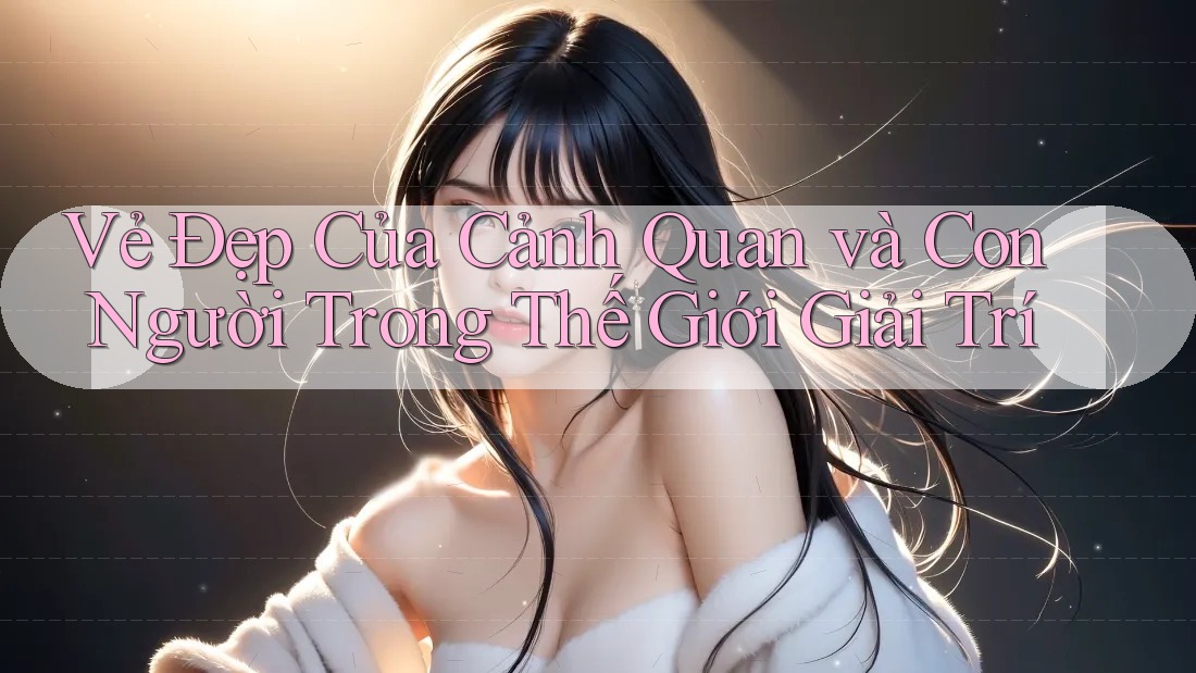 Vẻ Đẹp Của Cảnh Quan và Con Người Trong Thế Giới Giải Trí