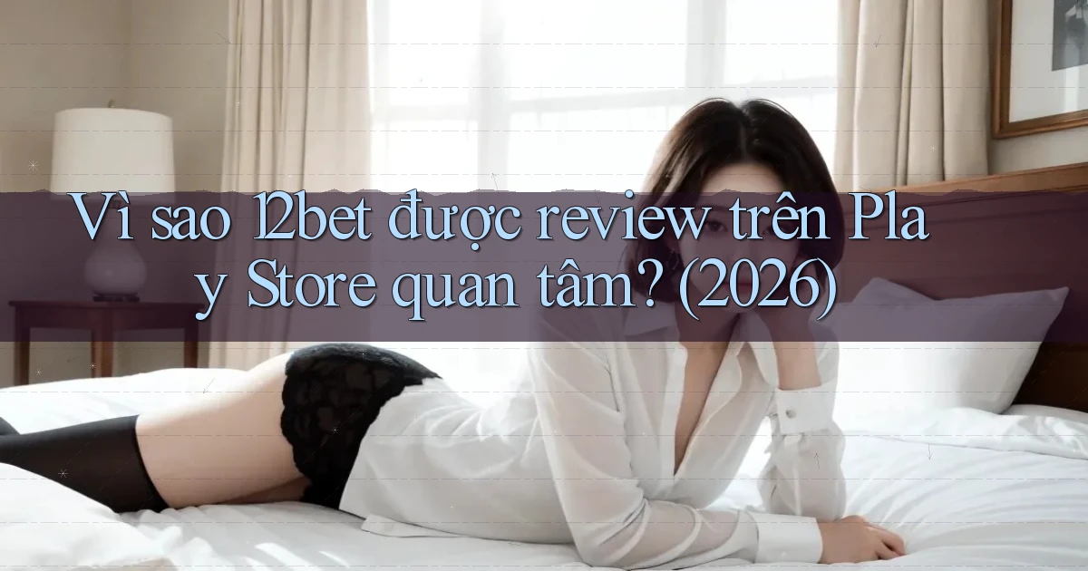 Vì sao 12bet được review trên Play Store quan tâm (2026)
