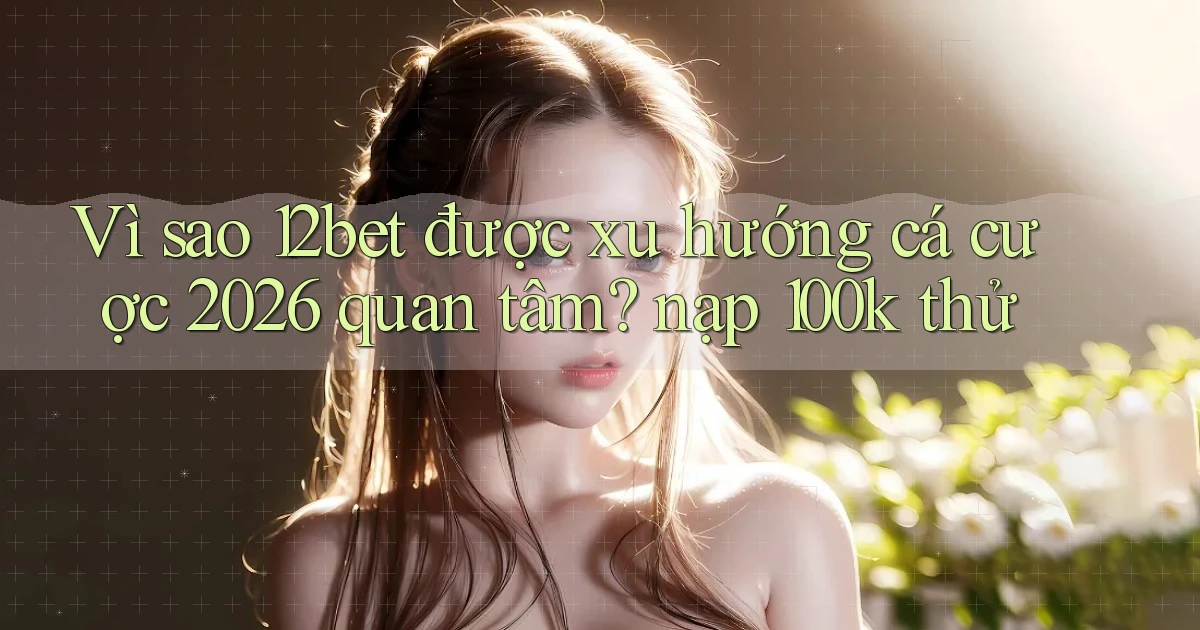 Vì sao 12bet được xu hướng cá cược 2026 quan tâm nạp 100k thử