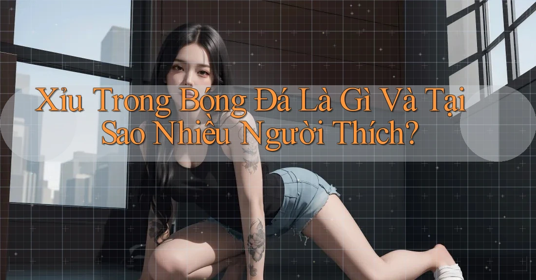 Xỉu Trong Bóng Đá Là Gì Và Tại Sao Nhiều Người Thích?